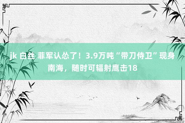 jk 白丝 菲军认怂了！3.9万吨“带刀侍卫”现身南海，随时可辐射鹰击18