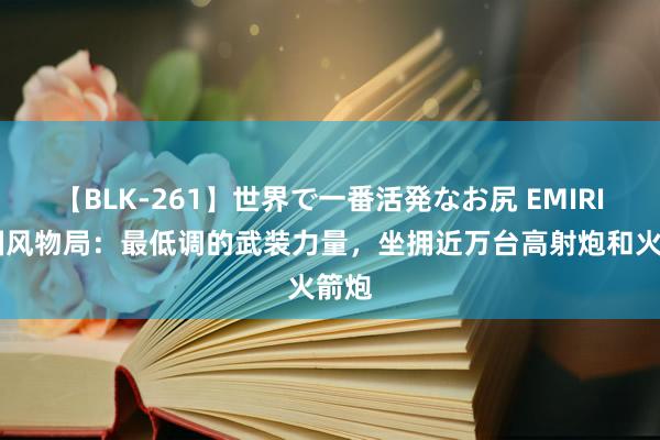 【BLK-261】世界で一番活発なお尻 EMIRI 中国风物局：最低调的武装力量，坐拥近万台高射炮和火箭炮