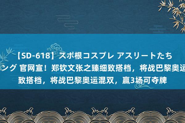 【SD-618】スポ根コスプレ アスリートたちの濡れ濡れトレーニング 官网宣！郑钦文张之臻细致搭档，将战巴黎奥运混双，赢3场可夺牌