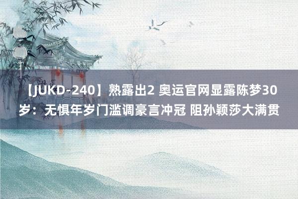 【JUKD-240】熟露出2 奥运官网显露陈梦30岁：无惧年岁门滥调豪言冲冠 阻孙颖莎大满贯