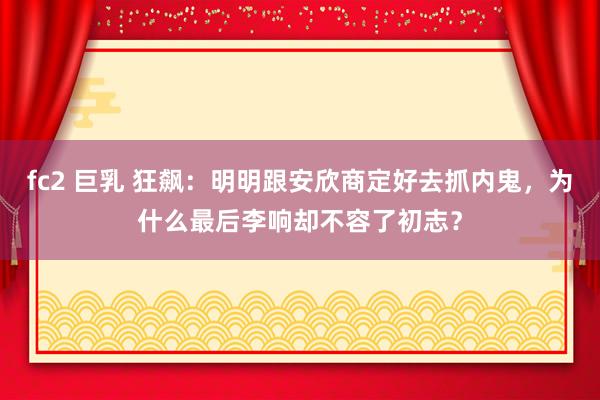 fc2 巨乳 狂飙：明明跟安欣商定好去抓内鬼，为什么最后李响却不容了初志？