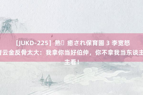 【JUKD-225】熟・癒され保育園 3 李宽怒怼曹云金反骨太大：我拿你当好伯仲，你不拿我当东谈主看！