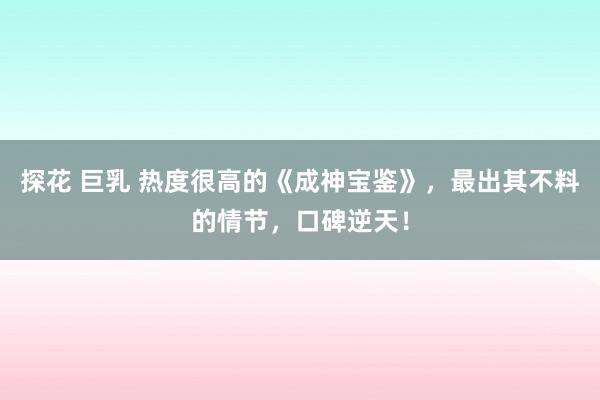 探花 巨乳 热度很高的《成神宝鉴》，最出其不料的情节，口碑逆天！