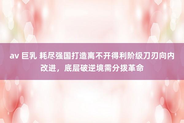 av 巨乳 耗尽强国打造离不开得利阶级刀刃向内改进，底层破逆境需分拨革命