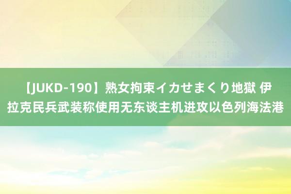 【JUKD-190】熟女拘束イカせまくり地獄 伊拉克民兵武装称使用无东谈主机进攻以色列海法港