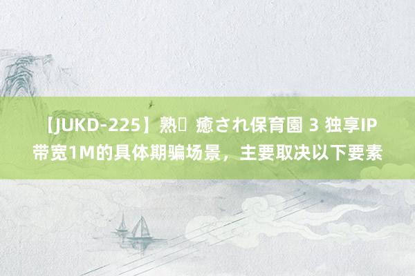 【JUKD-225】熟・癒され保育園 3 独享IP带宽1M的具体期骗场景，主要取决以下要素