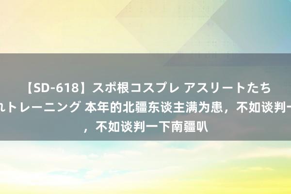 【SD-618】スポ根コスプレ アスリートたちの濡れ濡れトレーニング 本年的北疆东谈主满为患，不如谈判一下南疆叭