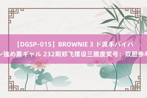 【DGSP-015】BROWNIE 3 ド派手パイパン強め黒ギャル 232期郑飞摆设三臆度奖号：双胆参考