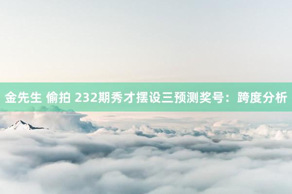 金先生 偷拍 232期秀才摆设三预测奖号：跨度分析