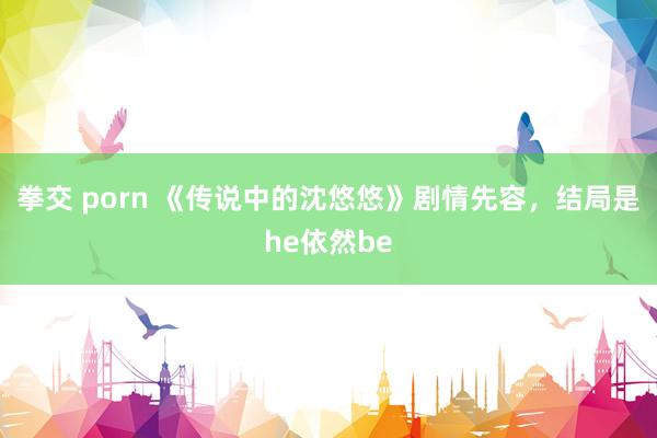 拳交 porn 《传说中的沈悠悠》剧情先容，结局是he依然be