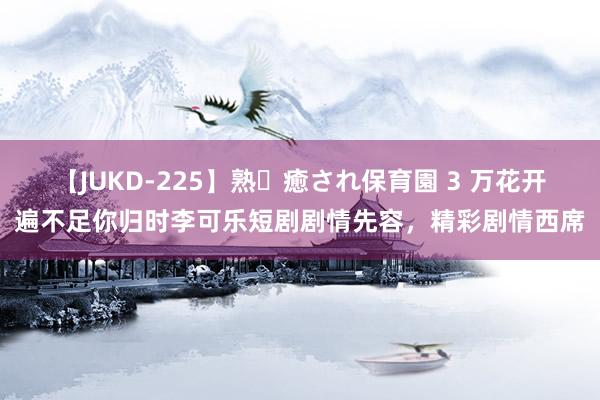 【JUKD-225】熟・癒され保育園 3 万花开遍不足你归时李可乐短剧剧情先容，精彩剧情西席