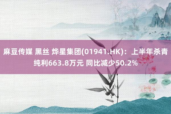 麻豆传媒 黑丝 烨星集团(01941.HK)：上半年杀青纯利663.8万元 同比减少50.2%