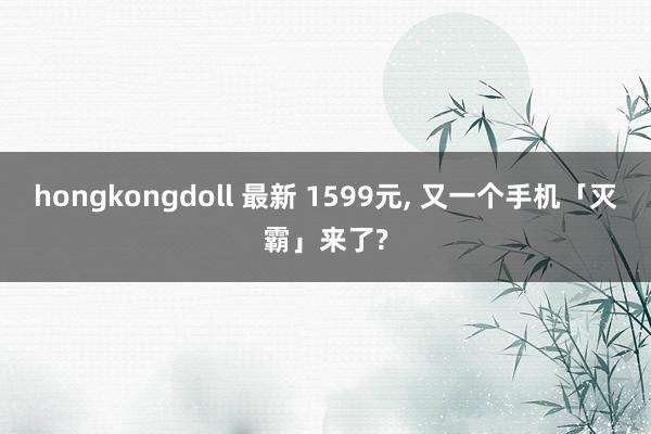 hongkongdoll 最新 1599元， 又一个手机「灭霸」来了?