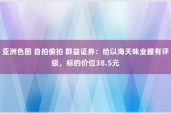 亚洲色图 自拍偷拍 群益证券：给以海天味业握有评级，标的价位38.5元