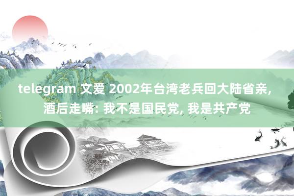 telegram 文爱 2002年台湾老兵回大陆省亲， 酒后走嘴: 我不是国民党， 我是共产党