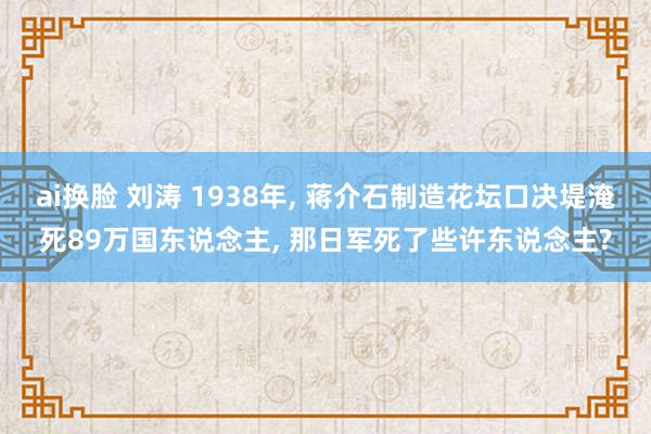 ai换脸 刘涛 1938年， 蒋介石制造花坛口决堤淹死89万国东说念主， 那日军死了些许东说念主?