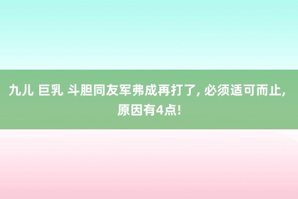 九儿 巨乳 斗胆同友军弗成再打了， 必须适可而止， 原因有4点!