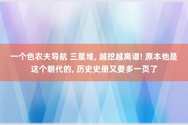 一个色农夫导航 三星堆， 越挖越离谱! 原本他是这个朝代的， 历史史册又要多一页了