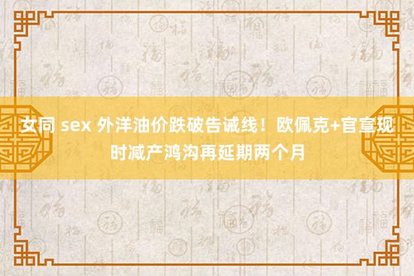 女同 sex 外洋油价跌破告诫线！欧佩克+官宣现时减产鸿沟再延期两个月