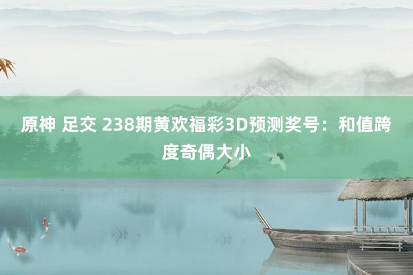 原神 足交 238期黄欢福彩3D预测奖号：和值跨度奇偶大小