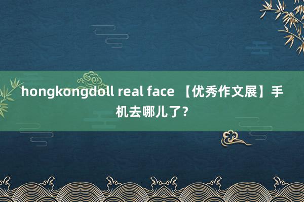 hongkongdoll real face 【优秀作文展】手机去哪儿了？