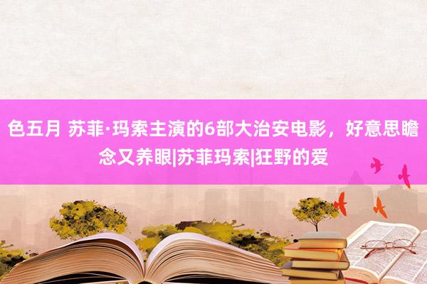 色五月 苏菲·玛索主演的6部大治安电影，好意思瞻念又养眼|苏菲玛索|狂野的爱