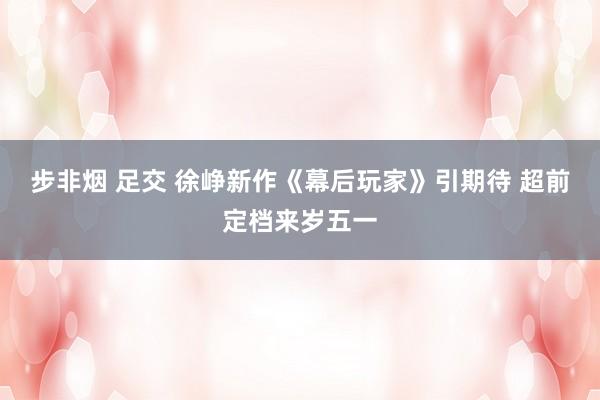 步非烟 足交 徐峥新作《幕后玩家》引期待 超前定档来岁五一