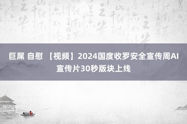 巨屌 自慰 【视频】2024国度收罗安全宣传周AI宣传片30秒版块上线