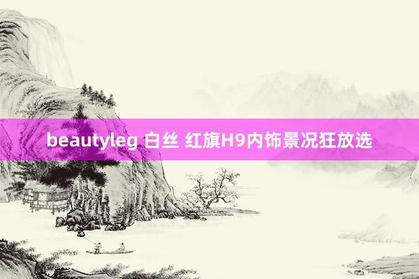 beautyleg 白丝 红旗H9内饰景况狂放选