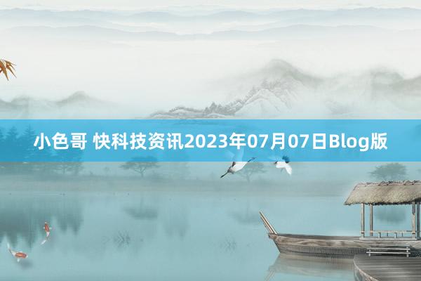 小色哥 快科技资讯2023年07月07日Blog版