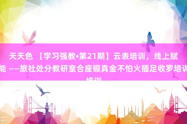 天天色 【学习强教•第21期】云表培训，线上赋能 ——旅社处分教研室合座锻真金不怕火插足收罗培训