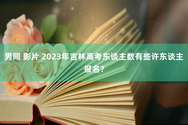 男同 影片 2023年吉林高考东谈主数有些许东谈主报名？