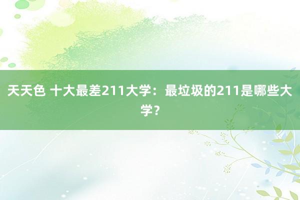 天天色 十大最差211大学：最垃圾的211是哪些大学？