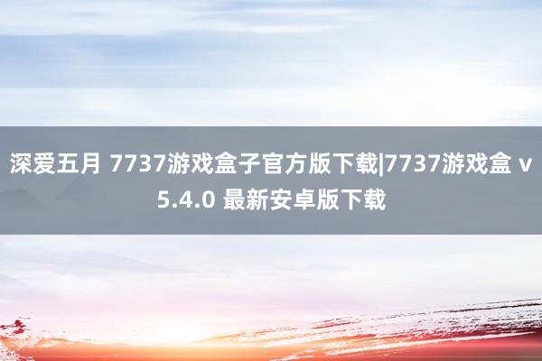 深爱五月 7737游戏盒子官方版下载|7737游戏盒 v5.4.0 最新安卓版下载