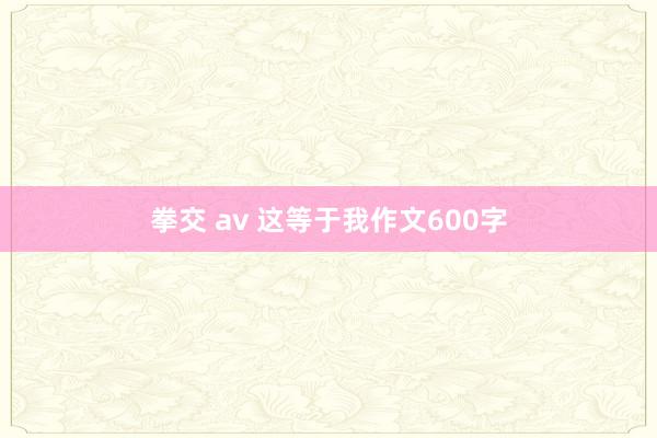 拳交 av 这等于我作文600字