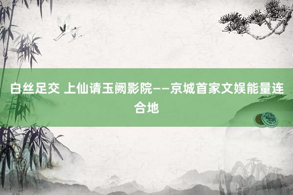 白丝足交 上仙请玉阙影院——京城首家文娱能量连合地