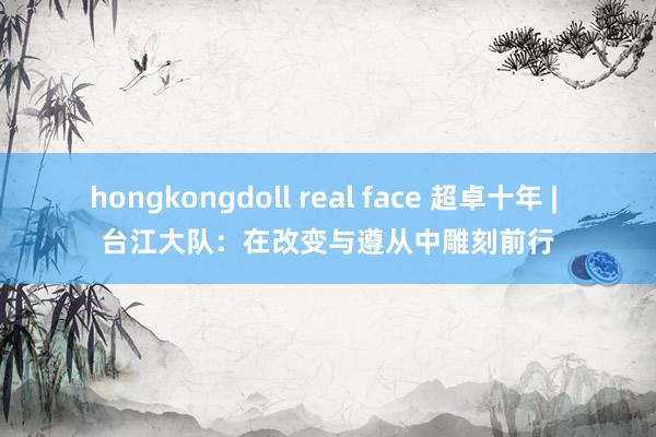 hongkongdoll real face 超卓十年 | 台江大队：在改变与遵从中雕刻前行