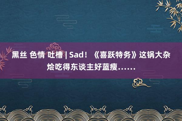 黑丝 色情 吐槽 | Sad！《喜跃特务》这锅大杂烩吃得东谈主好蓝瘦……