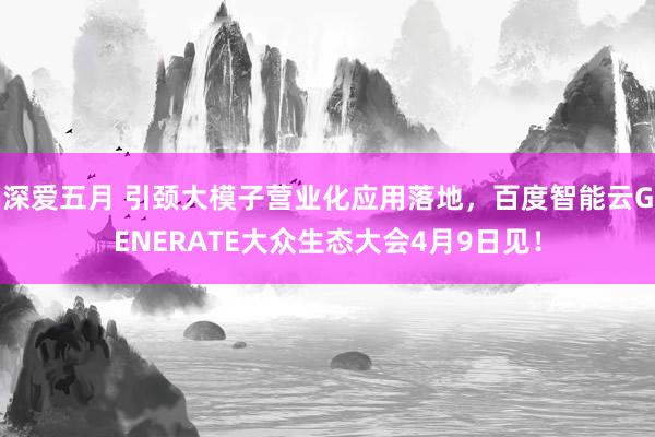 深爱五月 引颈大模子营业化应用落地，百度智能云GENERATE大众生态大会4月9日见！