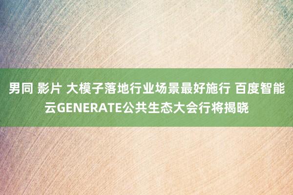 男同 影片 大模子落地行业场景最好施行 百度智能云GENERATE公共生态大会行将揭晓