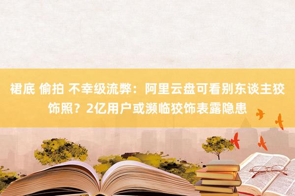 裙底 偷拍 不幸级流弊：阿里云盘可看别东谈主狡饰照？2亿用户或濒临狡饰表露隐患