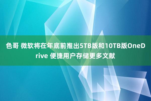 色哥 微软将在年底前推出5TB版和10TB版OneDrive 便捷用户存储更多文献