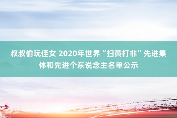 叔叔偷玩侄女 2020年世界“扫黄打非”先进集体和先进个东说念主名单公示