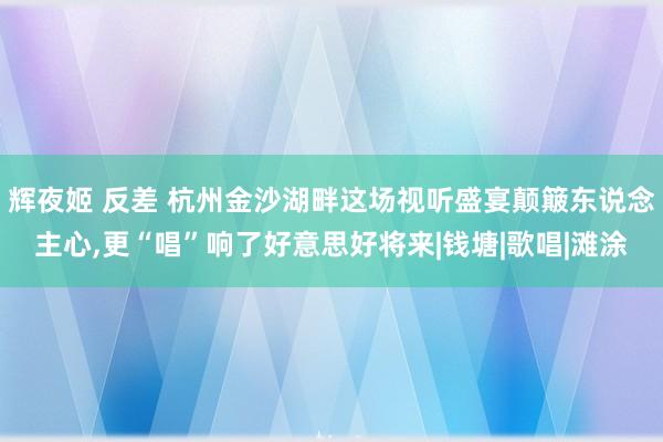 辉夜姬 反差 杭州金沙湖畔这场视听盛宴颠簸东说念主心，更“唱”响了好意思好将来|钱塘|歌唱|滩涂