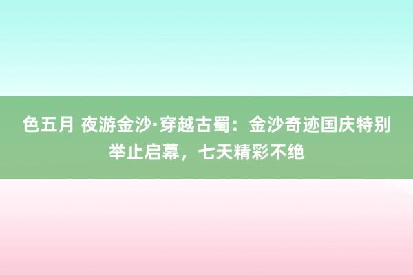 色五月 夜游金沙·穿越古蜀：金沙奇迹国庆特别举止启幕，七天精彩不绝