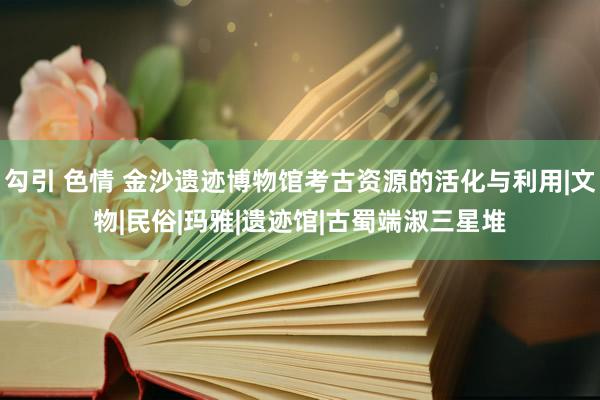 勾引 色情 金沙遗迹博物馆考古资源的活化与利用|文物|民俗|玛雅|遗迹馆|古蜀端淑三星堆