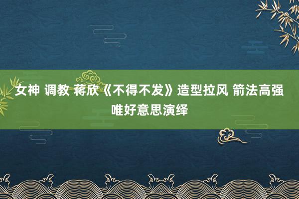 女神 调教 蒋欣《不得不发》造型拉风 箭法高强唯好意思演绎