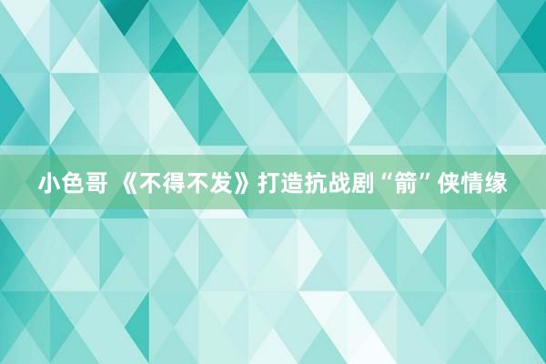 小色哥 《不得不发》打造抗战剧“箭”侠情缘