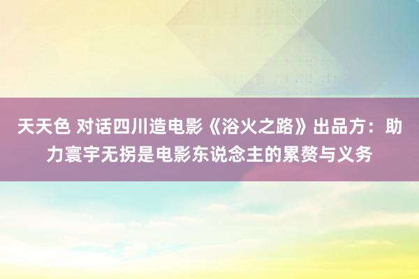 天天色 对话四川造电影《浴火之路》出品方：助力寰宇无拐是电影东说念主的累赘与义务