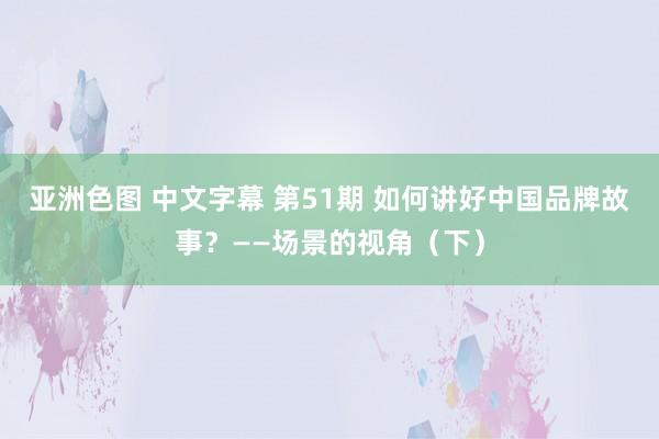 亚洲色图 中文字幕 第51期 如何讲好中国品牌故事？——场景的视角（下）